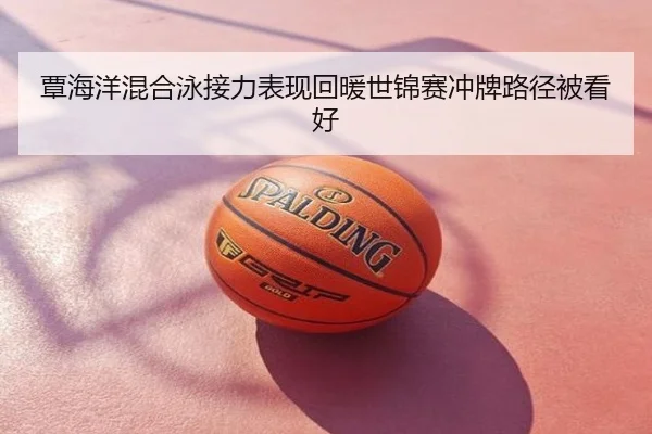覃海洋混合泳接力表现回暖世锦赛冲牌路径被看好