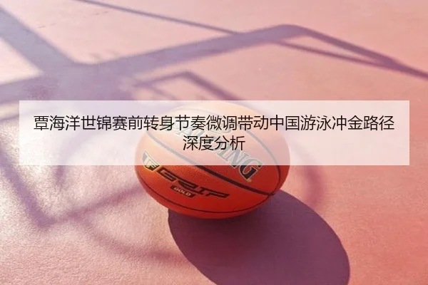 覃海洋世锦赛前转身节奏微调带动中国游泳冲金路径深度分析