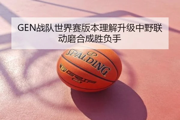 GEN战队世界赛版本理解升级中野联动磨合成胜负手