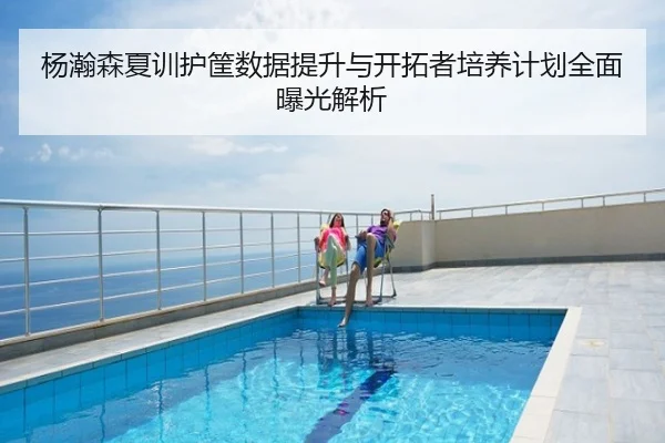 杨瀚森夏训护筐数据提升与开拓者培养计划全面曝光解析