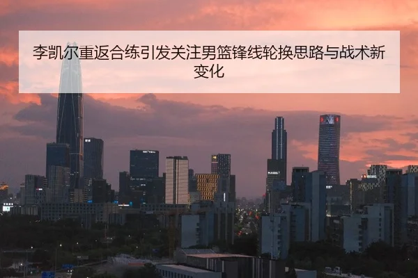 李凯尔重返合练引发关注男篮锋线轮换思路与战术新变化