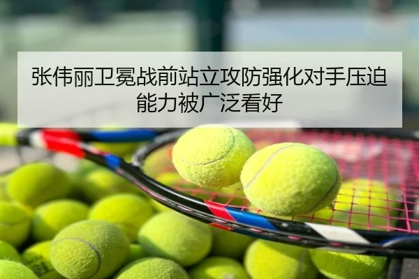 张伟丽卫冕战前站立攻防强化对手压迫能力被广泛看好
