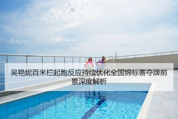 吴艳妮百米栏起跑反应持续优化全国锦标赛夺牌前景深度解析