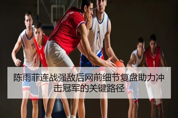 陈雨菲连战强敌后网前细节复盘助力冲击冠军的关键路径