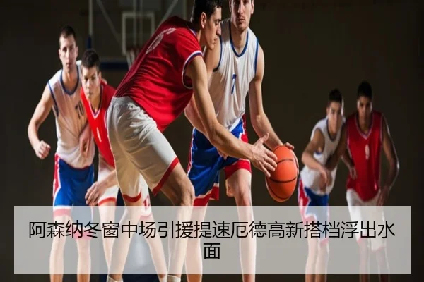 阿森纳冬窗中场引援提速厄德高新搭档浮出水面