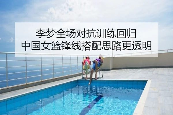 李梦全场对抗训练回归 中国女篮锋线搭配思路更透明