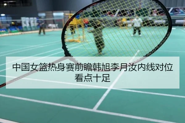 中国女篮热身赛前瞻韩旭李月汝内线对位看点十足