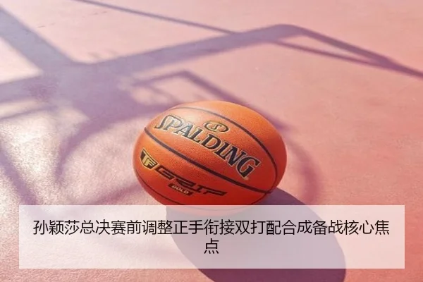 孙颖莎总决赛前调整正手衔接双打配合成备战核心焦点